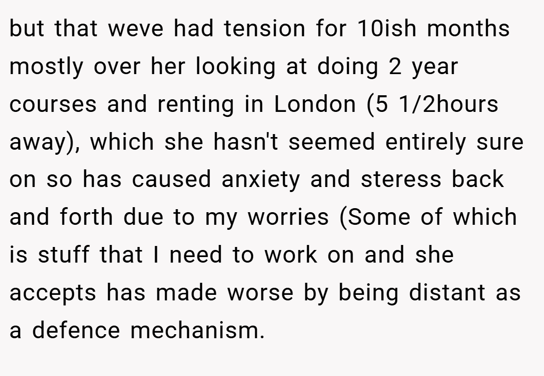 but that weve had tension for 10ish months mostly over her looking at doing 2 year courses and renting in London (5 1/2hours away), which she hasn't seemed entirely sure on so has caused anxiety and steress back and forth due to my worries (Some of which is stuff that I need to work on and she accepts has made worse by being distant as a defence mechanism.