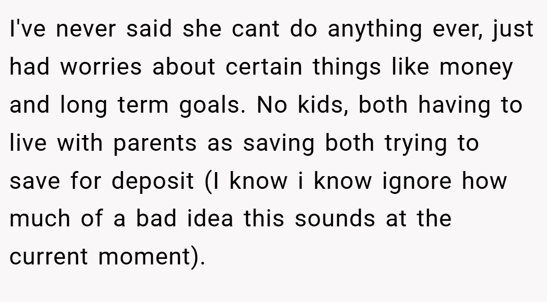 I've never said she cant do anything ever, just had worries about certain things like money and long term goals. No kids, both having to live with parents as saving both trying to save for deposit (I know i know ignore how much of a bad idea this sounds at the current moment).