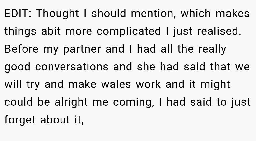 EDIT: Thought I should mention, which makes things abit more complicated I just realised. Before my partner and I had all the really good conversations and she had said that we will try and make wales work and it might could be alright me coming, I had said to just forget about it,