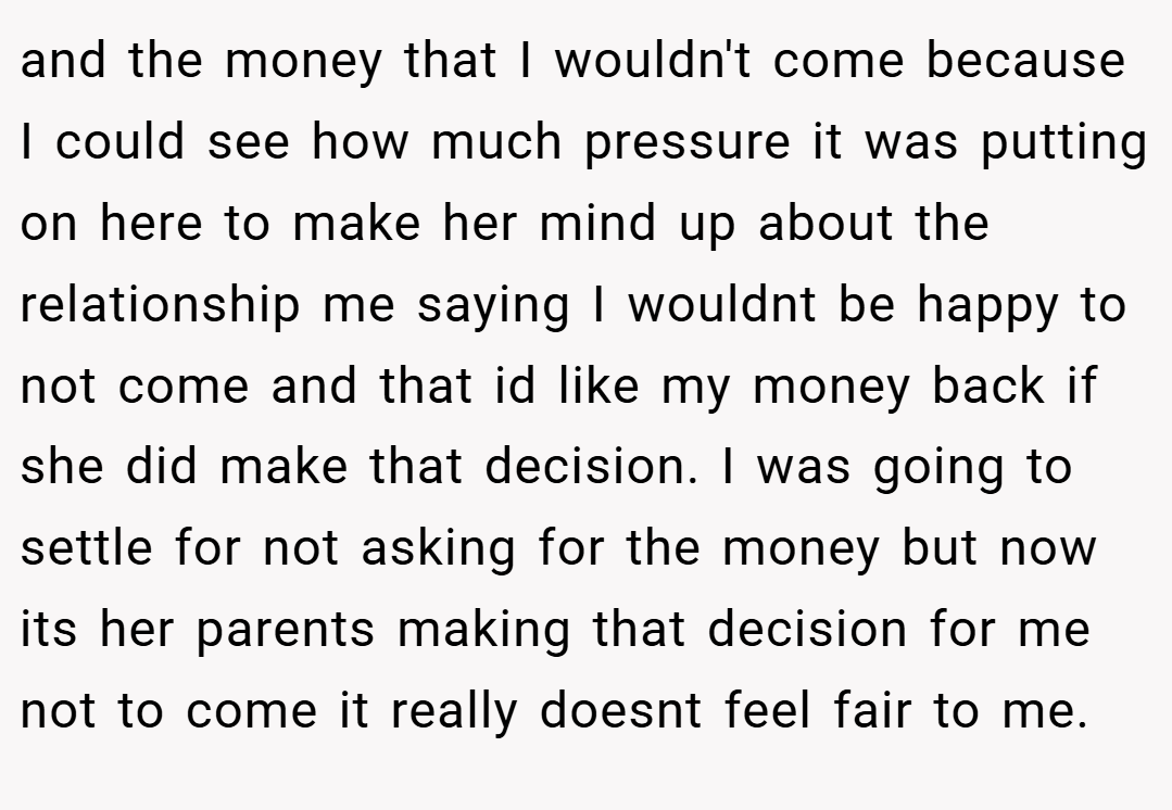 and the money that I wouldn't come because I could see how much pressure it was putting on here to make her mind up about the relationship me saying I wouldnt be happy to not come and that id like my money back if she did make that decision. I was going to settle for not asking for the money but now its her parents making that decision for me not to come it really doesnt feel fair to me.