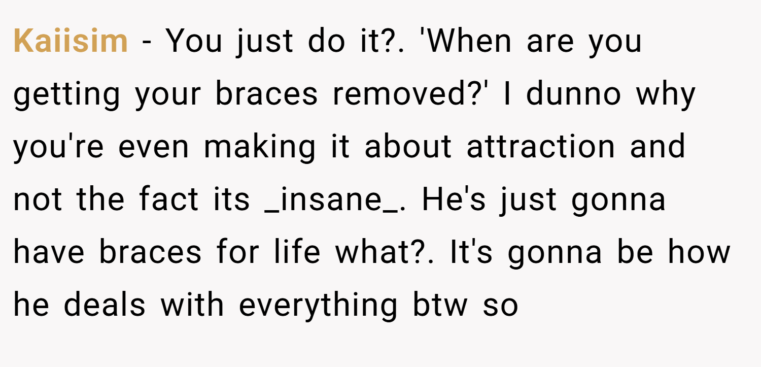 Kaiisim − You just do it?. 'When are you getting your braces removed?' I dunno why you're even making it about attraction and not the fact its _insane_. He's just gonna have braces for life what?. It's gonna be how he deals with everything btw so