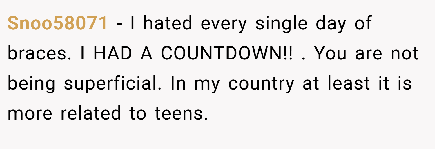 Snoo58071 − I hated every single day of braces. I HAD A COUNTDOWN!! . You are not being superficial. In my country at least it is more related to teens.