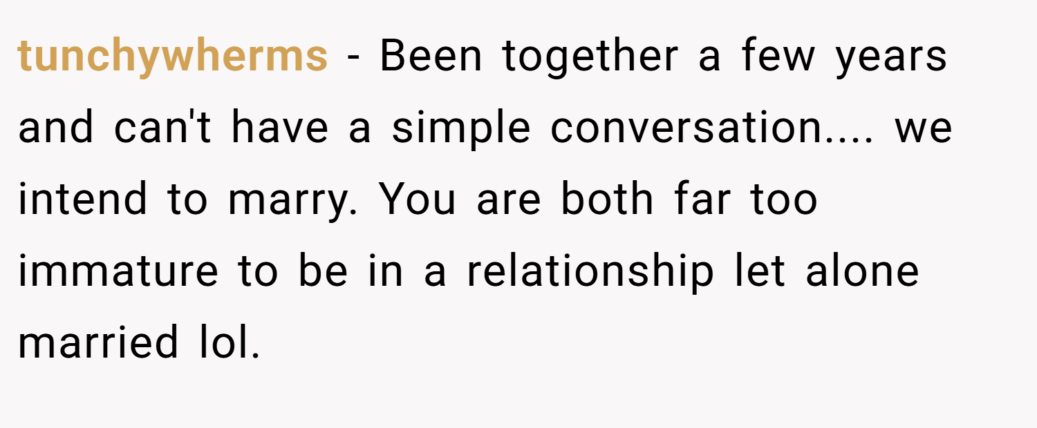 tunchywherms − Been together a few years and can't have a simple conversation.... we intend to marry. You are both far too immature to be in a relationship let alone married lol. 