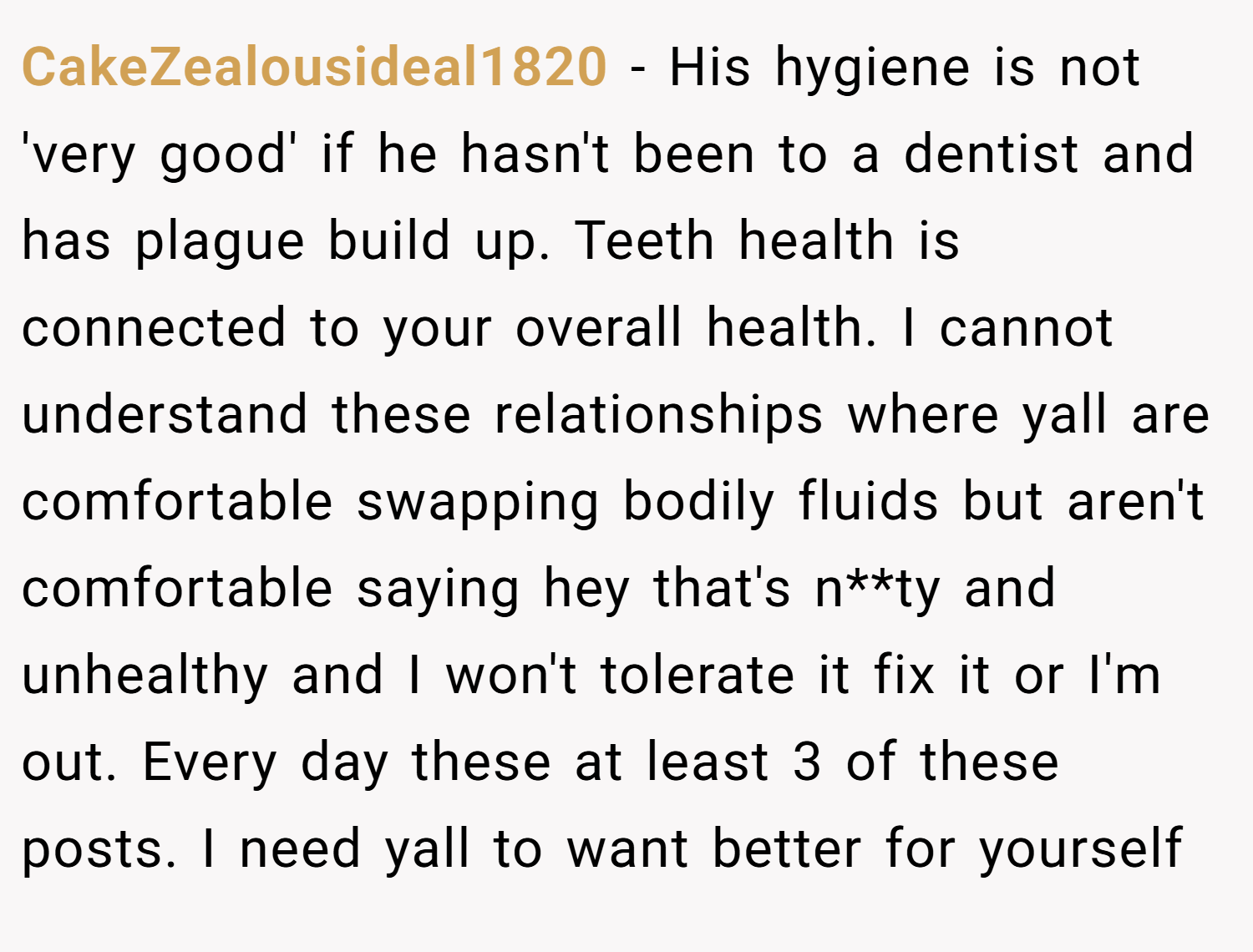 CakeZealousideal1820 − His hygiene is not 'very good' if he hasn't been to a dentist and has plague build up. Teeth health is connected to your overall health. I cannot understand these relationships where yall are comfortable swapping bodily fluids but aren't comfortable saying hey that's n**ty and unhealthy and I won't tolerate it fix it or I'm out. Every day these at least 3 of these posts. I need yall to want better for yourself
