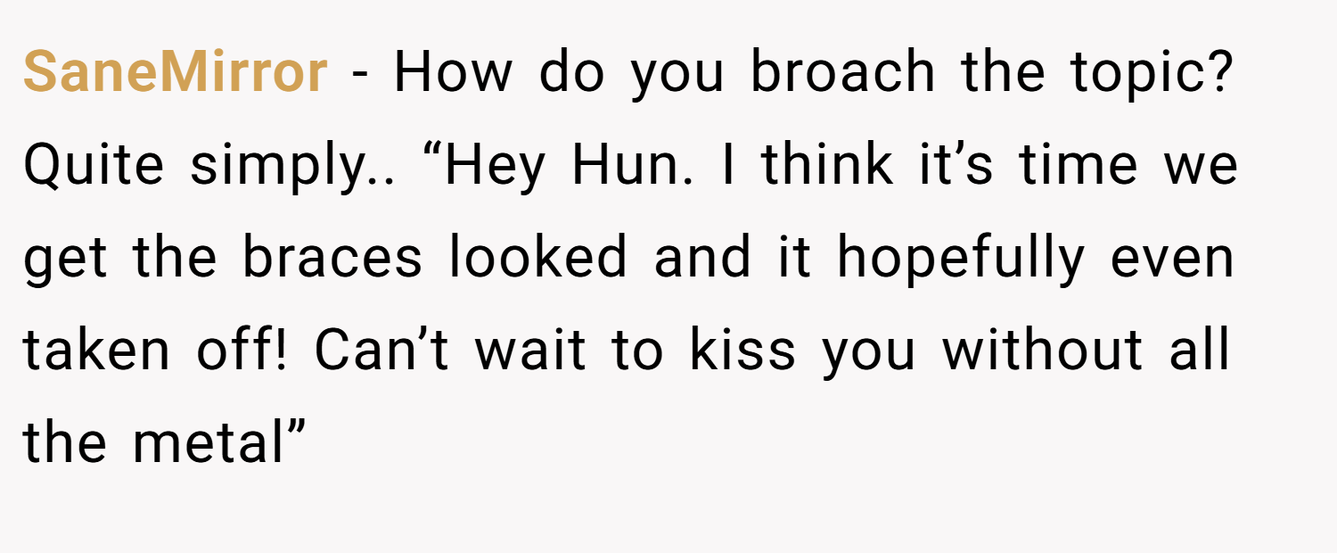 SaneMirror − How do you broach the topic? Quite simply.. “Hey Hun. I think it’s time we get the braces looked and it hopefully even taken off! Can’t wait to kiss you without all the metal”