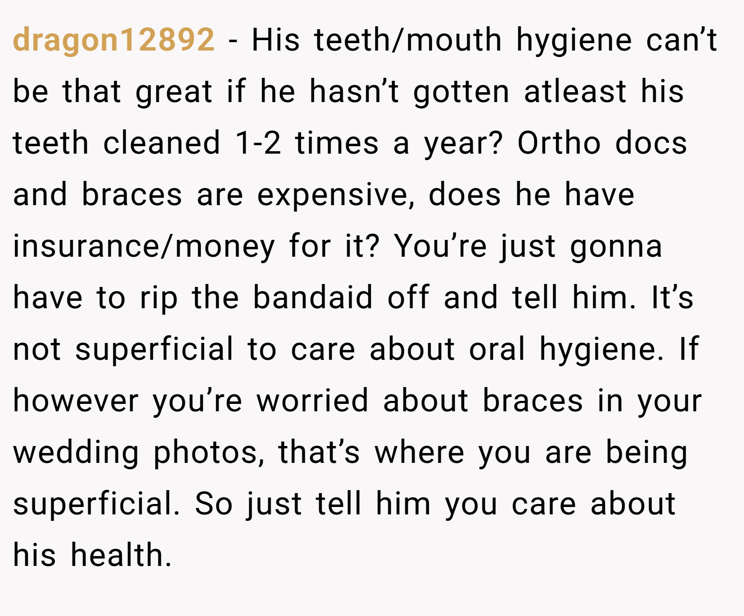 dragon12892 − His teeth/mouth hygiene can’t be that great if he hasn’t gotten atleast his teeth cleaned 1-2 times a year? Ortho docs and braces are expensive, does he have insurance/money for it? You’re just gonna have to rip the bandaid off and tell him. It’s not superficial to care about oral hygiene. If however you’re worried about braces in your wedding photos, that’s where you are being superficial. So just tell him you care about his health.
