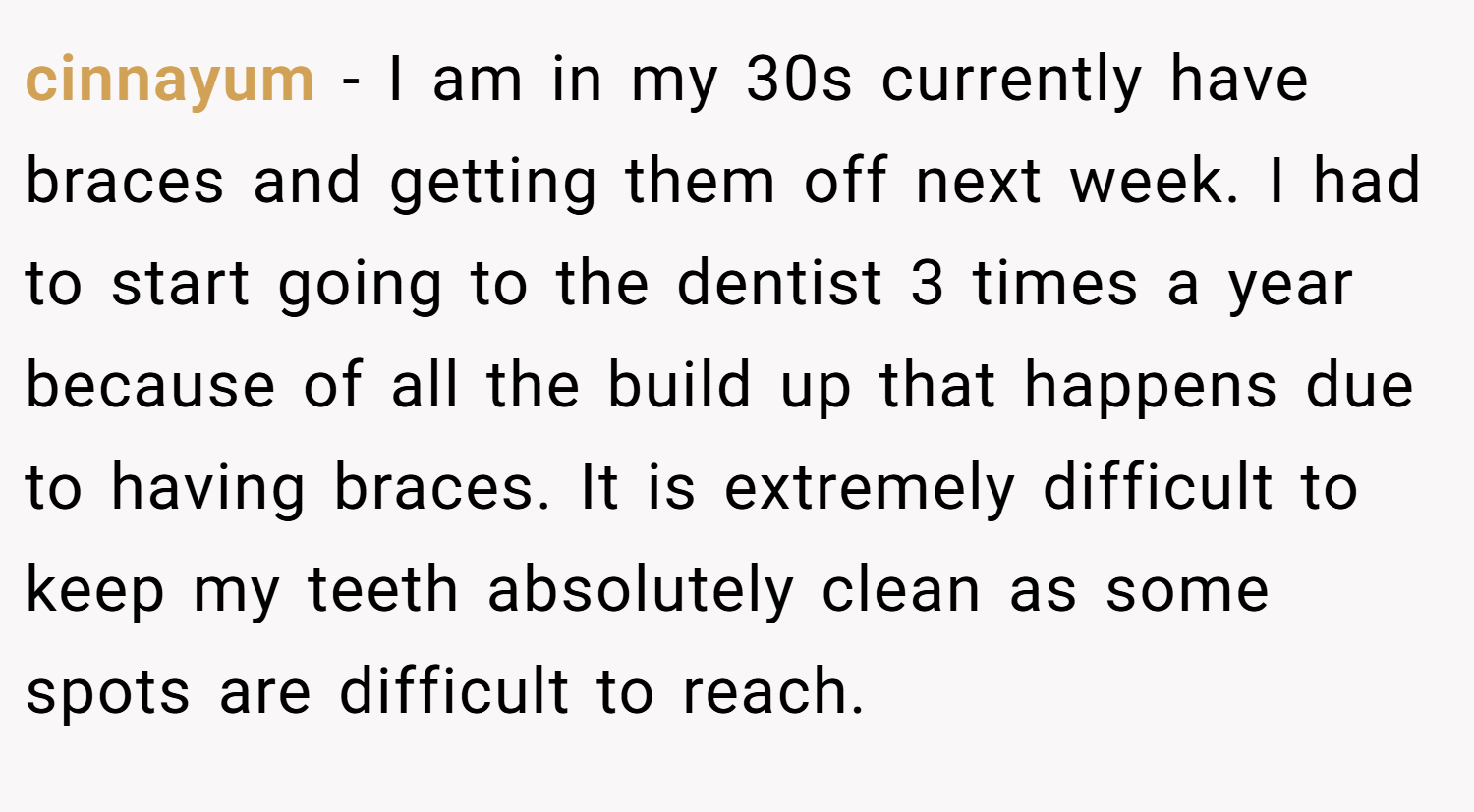 cinnayum − I am in my 30s currently have braces and getting them off next week. I had to start going to the dentist 3 times a year because of all the build up that happens due to having braces. It is extremely difficult to keep my teeth absolutely clean as some spots are difficult to reach.