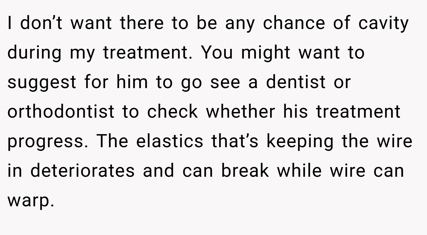 I don’t want there to be any chance of cavity during my treatment. You might want to suggest for him to go see a dentist or orthodontist to check whether his treatment progress. The elastics that’s keeping the wire in deteriorates and can break while wire can warp.