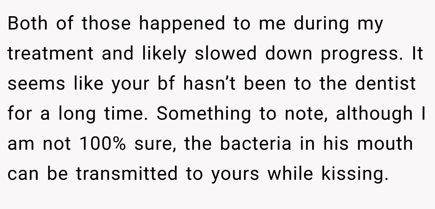 Both of those happened to me during my treatment and likely slowed down progress. It seems like your bf hasn’t been to the dentist for a long time. Something to note, although I am not 100% sure, the bacteria in his mouth can be transmitted to yours while kissing.