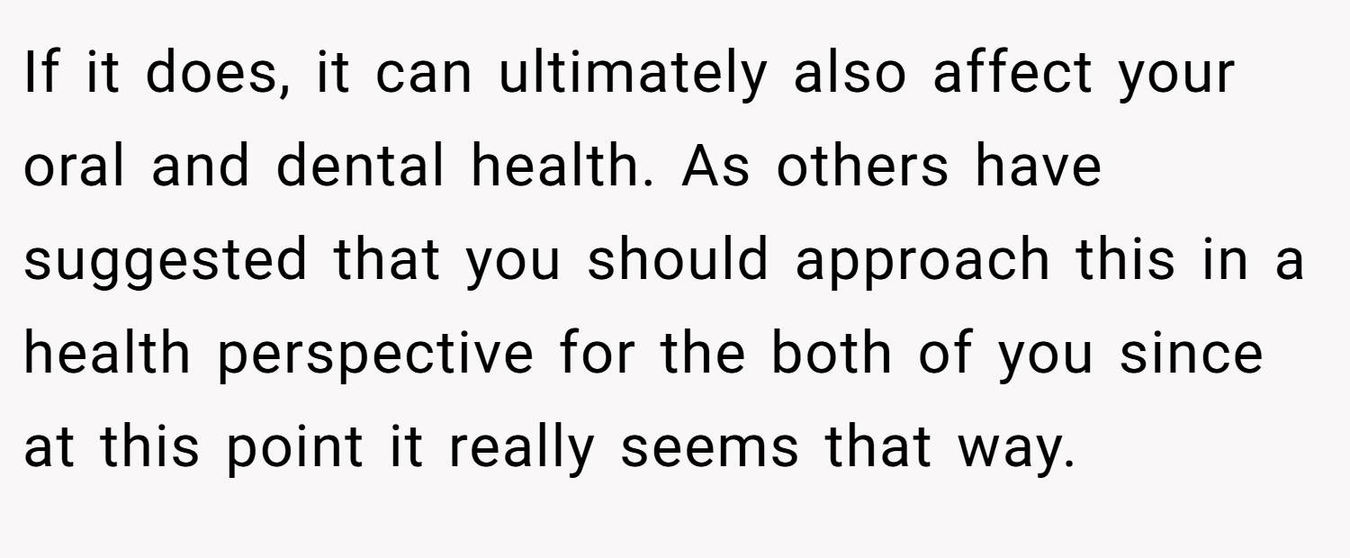 If it does, it can ultimately also affect your oral and dental health. As others have suggested that you should approach this in a health perspective for the both of you since at this point it really seems that way.