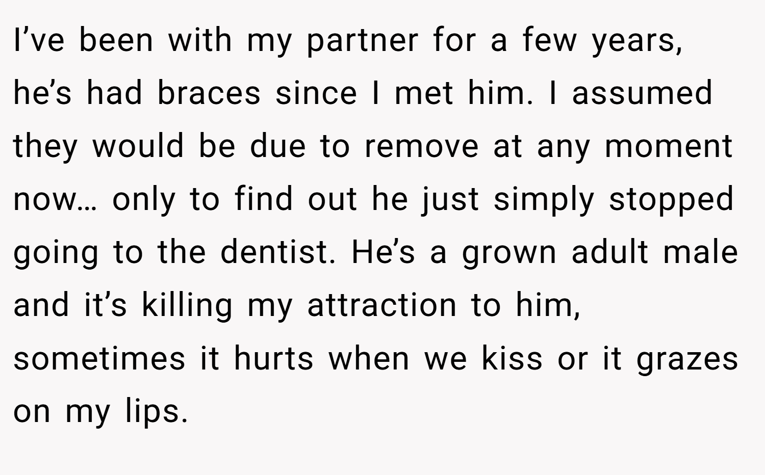 I’ve been with my partner for a few years, he’s had braces since I met him. I assumed they would be due to remove at any moment now… only to find out he just simply stopped going to the dentist. He’s a grown adult male and it’s killing my attraction to him, sometimes it hurts when we kiss or it grazes on my lips.