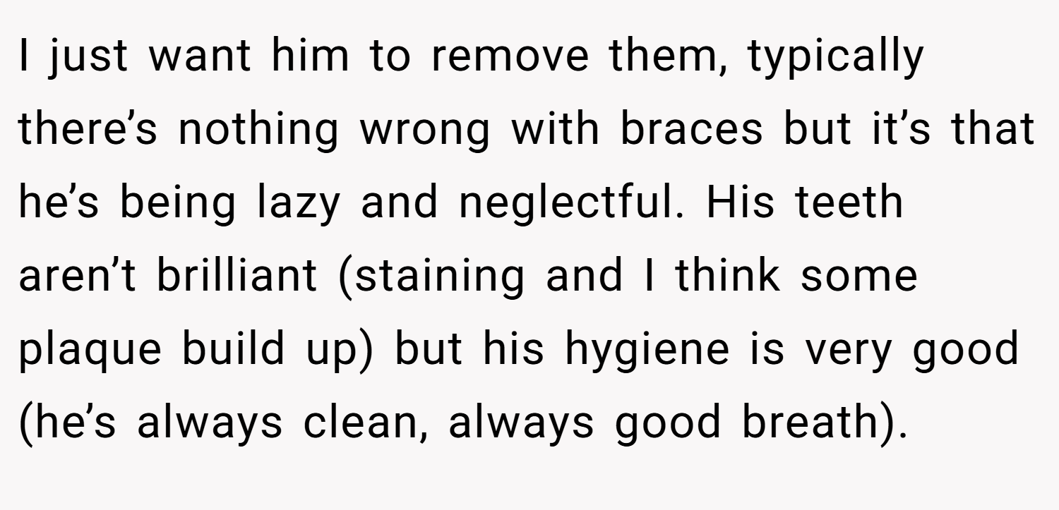 I just want him to remove them, typically there’s nothing wrong with braces but it’s that he’s being lazy and neglectful. His teeth aren’t brilliant (staining and I think some plaque build up) but his hygiene is very good (he’s always clean, always good breath).