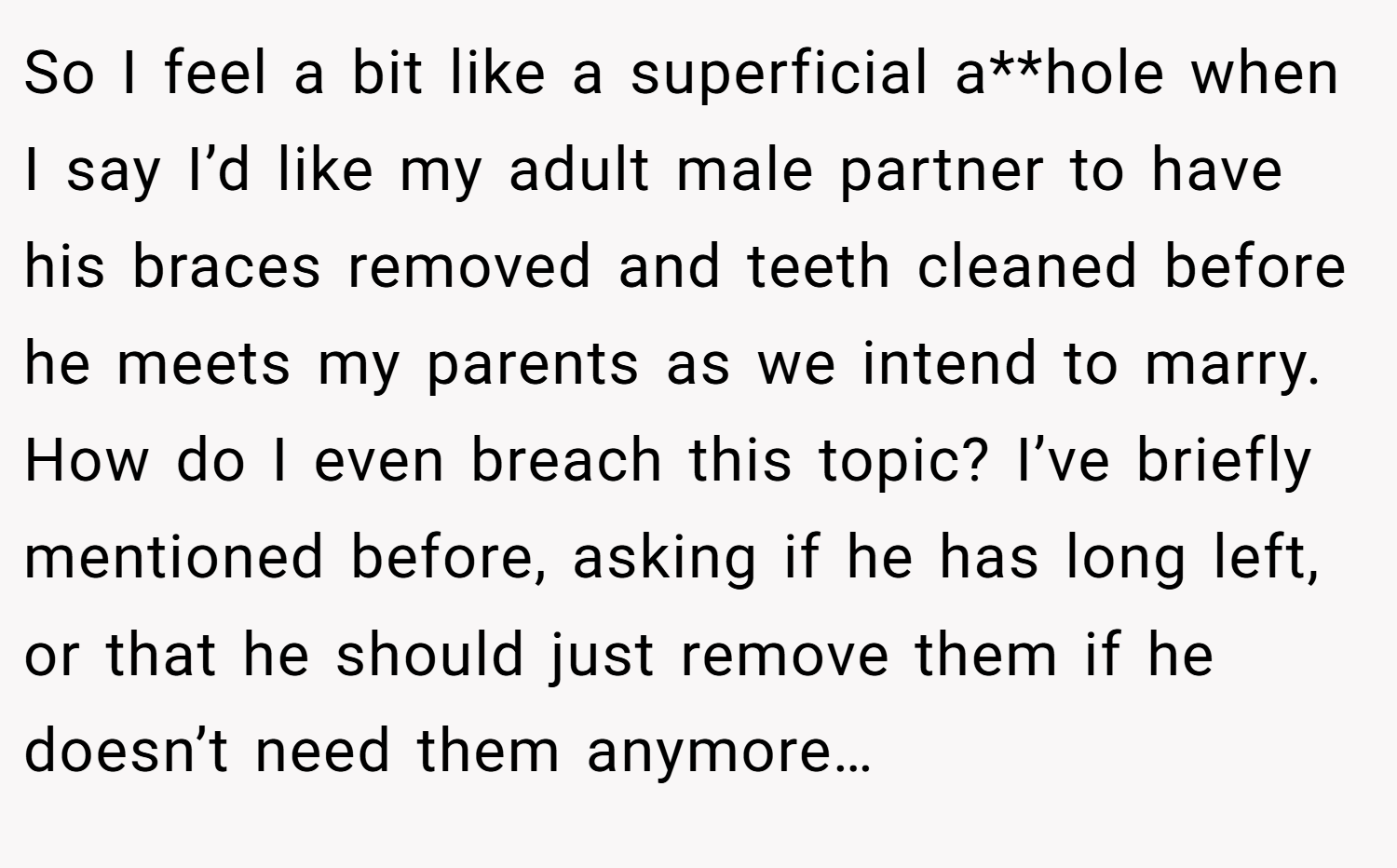 So I feel a bit like a superficial a**hole when I say I’d like my adult male partner to have his braces removed and teeth cleaned before he meets my parents as we intend to marry. How do I even breach this topic? I’ve briefly mentioned before, asking if he has long left, or that he should just remove them if he doesn’t need them anymore…