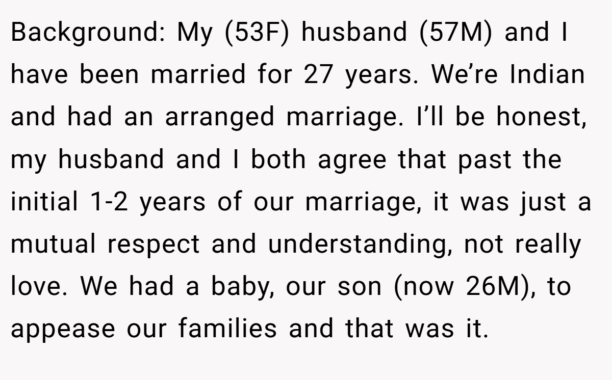 Background: My (53F) husband (57M) and I have been married for 27 years. We’re Indian and had an arranged marriage. I’ll be honest, my husband and I both agree that past the initial 1-2 years of our marriage, it was just a mutual respect and understanding, not really love. We had a baby, our son (now 26M), to appease our families and that was it.