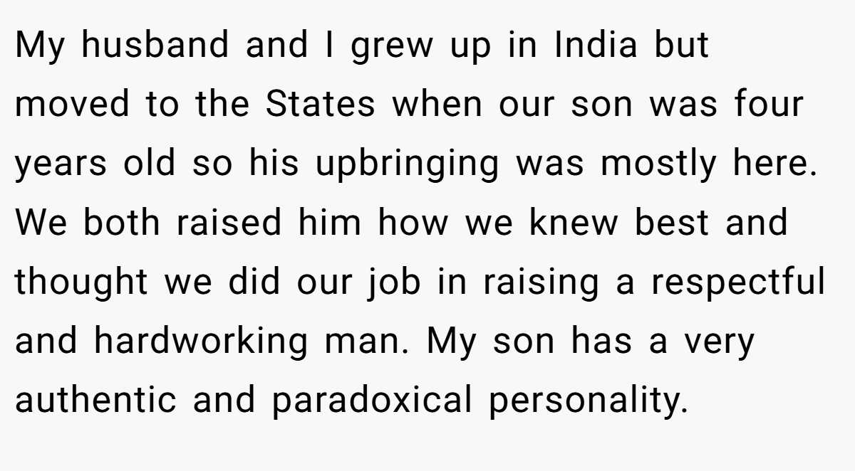 My husband and I grew up in India but moved to the States when our son was four years old so his upbringing was mostly here. We both raised him how we knew best and thought we did our job in raising a respectful and hardworking man. My son has a very authentic and paradoxical personality.