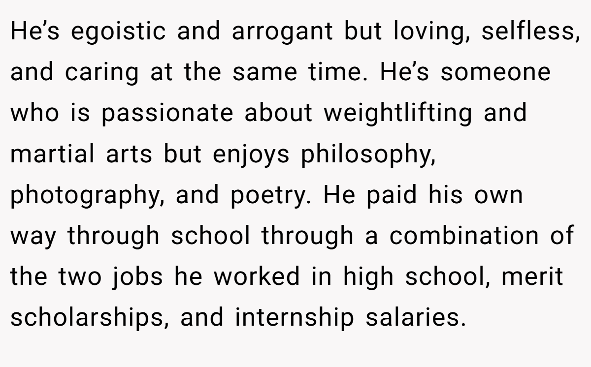 He’s egoistic and arrogant but loving, selfless, and caring at the same time. He’s someone who is passionate about weightlifting and martial arts but enjoys philosophy, photography, and poetry. He paid his own way through school through a combination of the two jobs he worked in high school, merit scholarships, and internship salaries.