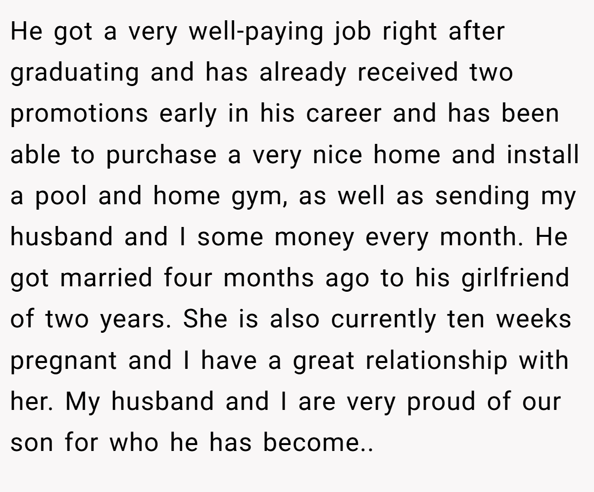 He got a very well-paying job right after graduating and has already received two promotions early in his career and has been able to purchase a very nice home and install a pool and home gym, as well as sending my husband and I some money every month. He got married four months ago to his girlfriend of two years. She is also currently ten weeks pregnant and I have a great relationship with her. My husband and I are very proud of our son for who he has become..