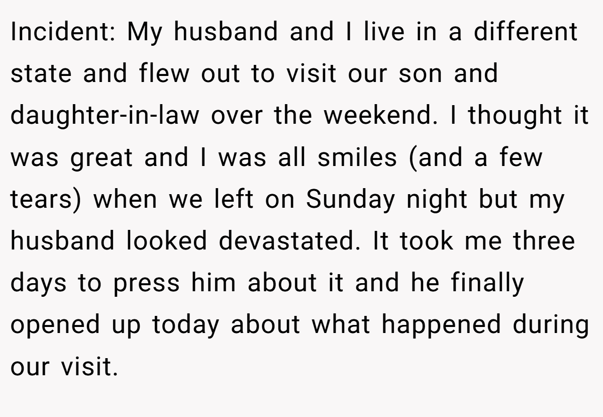 Incident: My husband and I live in a different state and flew out to visit our son and daughter-in-law over the weekend. I thought it was great and I was all smiles (and a few tears) when we left on Sunday night but my husband looked devastated. It took me three days to press him about it and he finally opened up today about what happened during our visit.