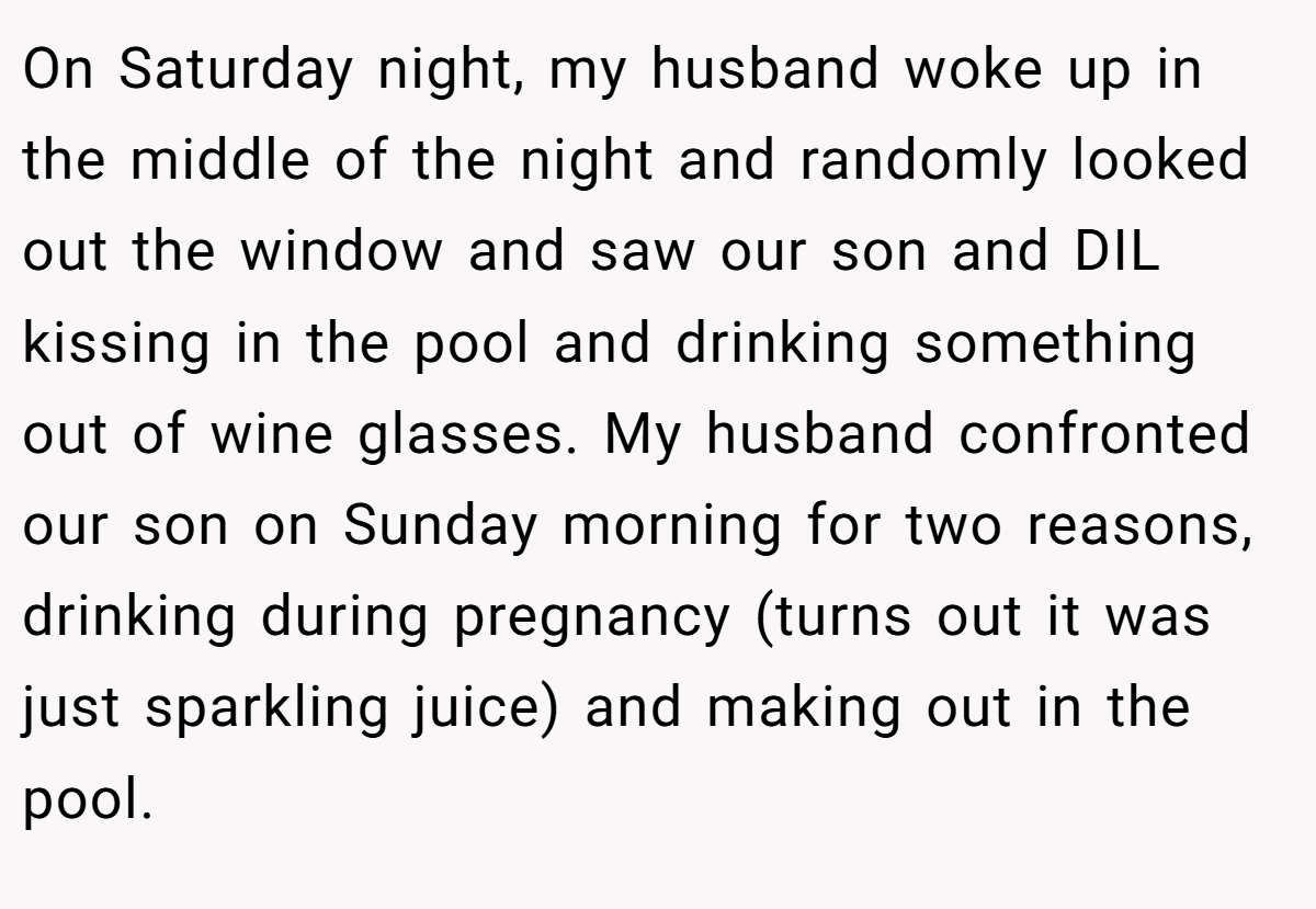 On Saturday night, my husband woke up in the middle of the night and randomly looked out the window and saw our son and DIL kissing in the pool and drinking something out of wine glasses. My husband confronted our son on Sunday morning for two reasons, drinking during pregnancy (turns out it was just sparkling juice) and making out in the pool.