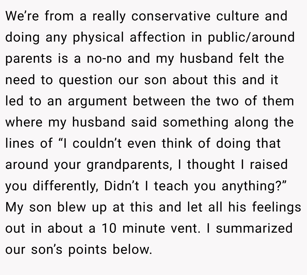 We’re from a really conservative culture and doing any physical affection in public/around parents is a no-no and my husband felt the need to question our son about this and it led to an argument between the two of them where my husband said something along the lines of “I couldn’t even think of doing that around your grandparents, I thought I raised you differently, Didn’t I teach you anything?” My son blew up at this and let all his feelings out in about a 10 minute vent. I summarized our son’s points below.