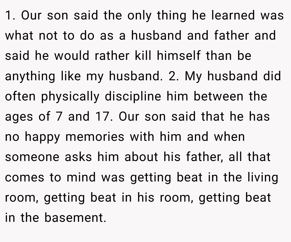 1. Our son said the only thing he learned was what not to do as a husband and father and said he would rather kill himself than be anything like my husband. 2. My husband did often physically discipline him between the ages of 7 and 17. Our son said that he has no happy memories with him and when someone asks him about his father, all that comes to mind was getting beat in the living room, getting beat in his room, getting beat in the basement.