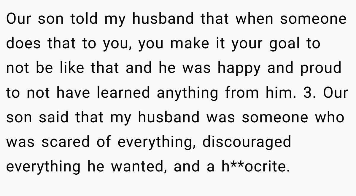 Our son told my husband that when someone does that to you, you make it your goal to not be like that and he was happy and proud to not have learned anything from him. 3. Our son said that my husband was someone who was scared of everything, discouraged everything he wanted, and a h**ocrite.