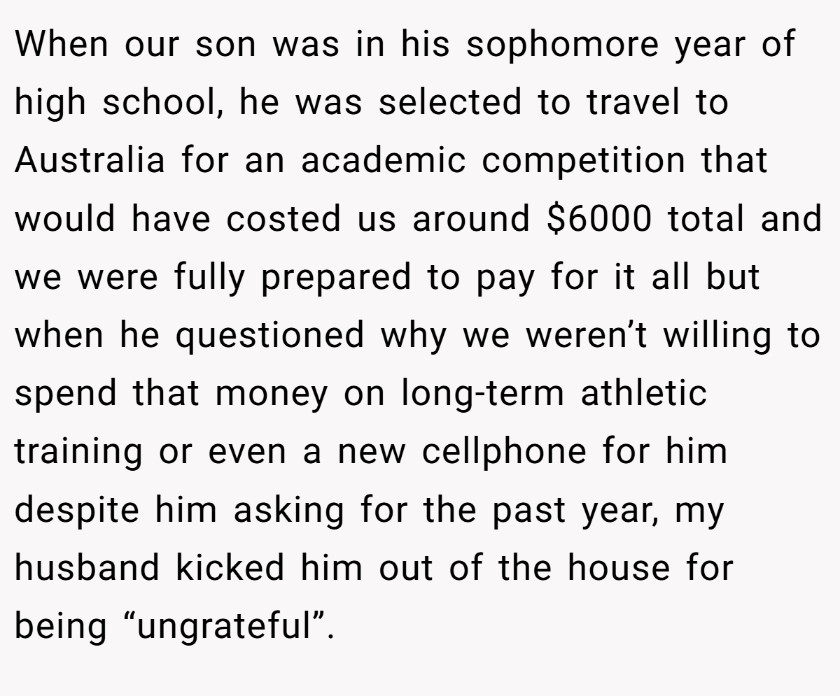 When our son was in his sophomore year of high school, he was selected to travel to Australia for an academic competition that would have costed us around $6000 total and we were fully prepared to pay for it all but when he questioned why we weren’t willing to spend that money on long-term athletic training or even a new cellphone for him despite him asking for the past year, my husband kicked him out of the house for being “ungrateful”.