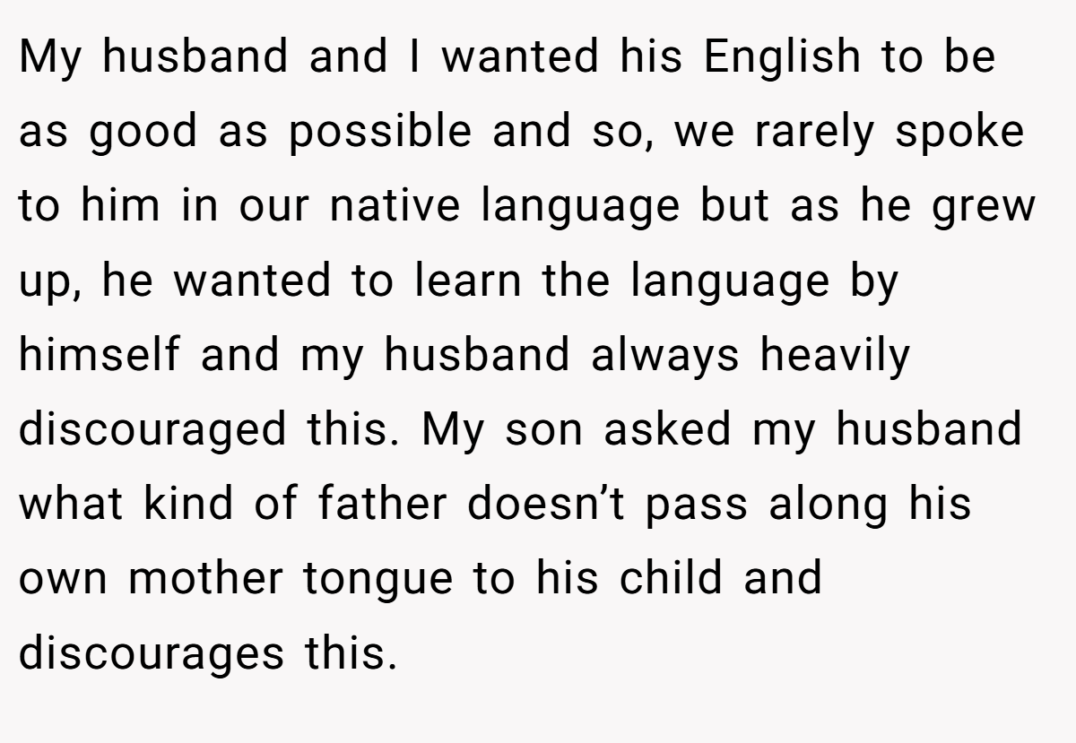 My husband and I wanted his English to be as good as possible and so, we rarely spoke to him in our native language but as he grew up, he wanted to learn the language by himself and my husband always heavily discouraged this. My son asked my husband what kind of father doesn’t pass along his own mother tongue to his child and discourages this.