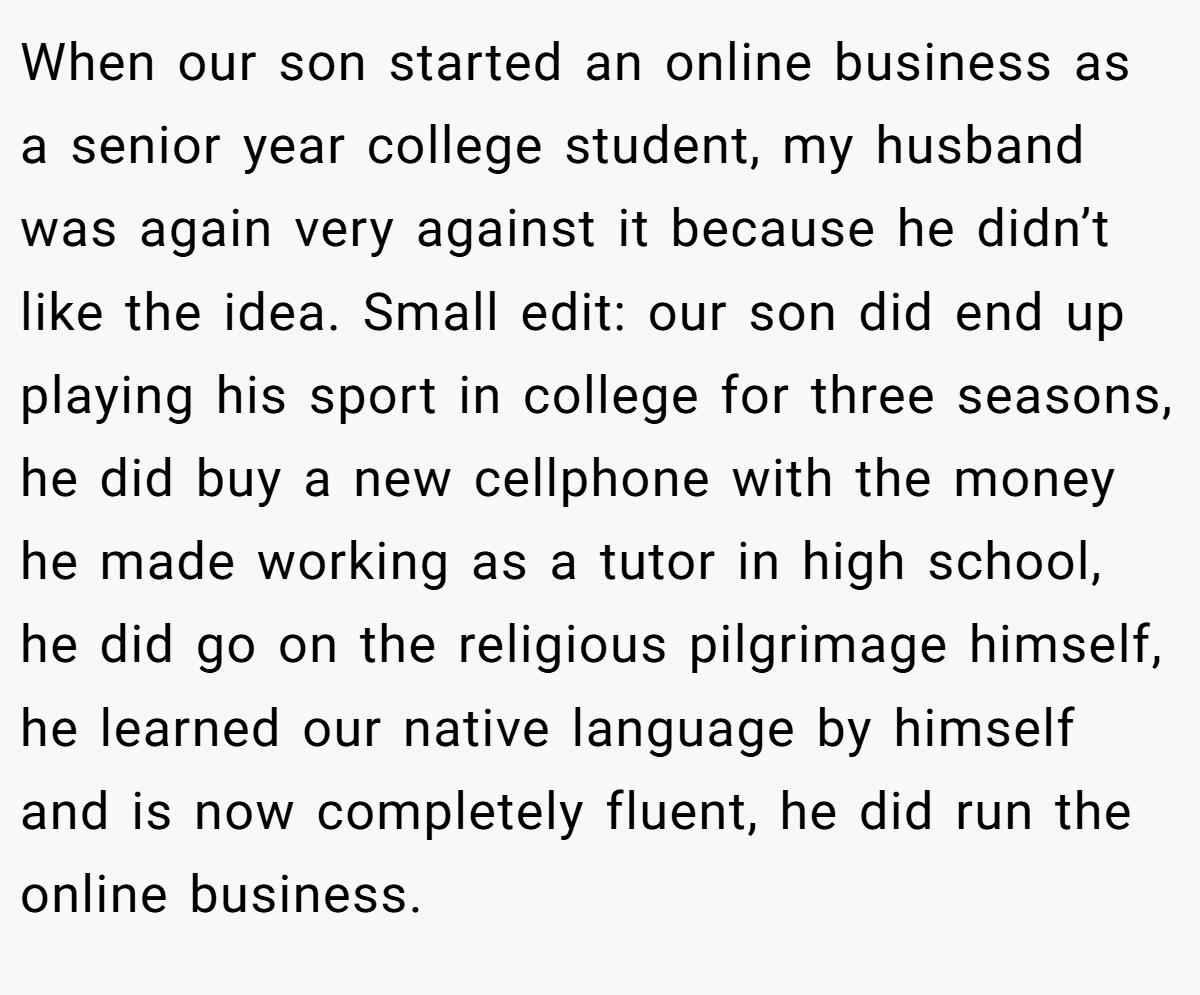 When our son started an online business as a senior year college student, my husband was again very against it because he didn’t like the idea. Small edit: our son did end up playing his sport in college for three seasons, he did buy a new cellphone with the money he made working as a tutor in high school, he did go on the religious pilgrimage himself, he learned our native language by himself and is now completely fluent, he did run the online business.