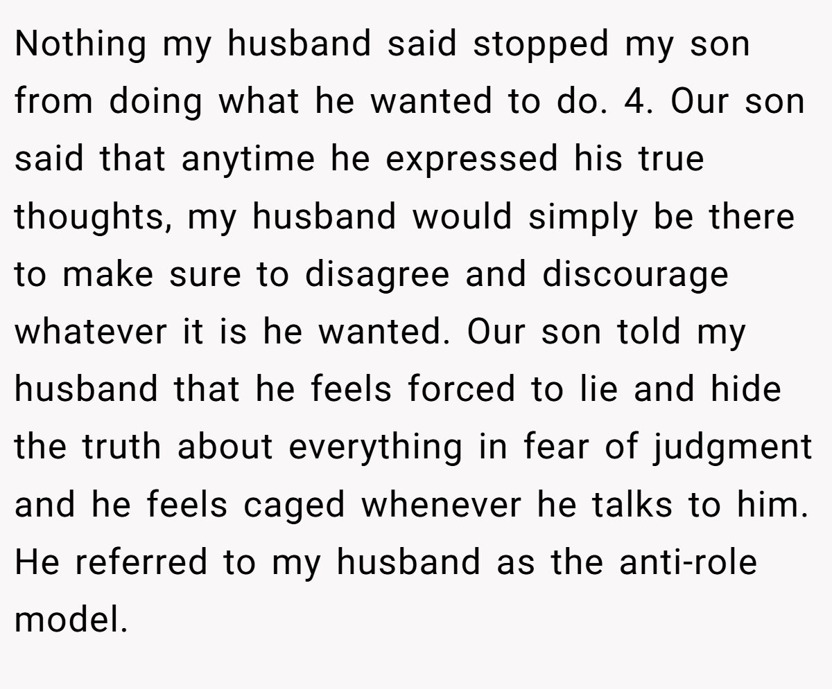 Nothing my husband said stopped my son from doing what he wanted to do. 4. Our son said that anytime he expressed his true thoughts, my husband would simply be there to make sure to disagree and discourage whatever it is he wanted. Our son told my husband that he feels forced to lie and hide the truth about everything in fear of judgment and he feels caged whenever he talks to him. He referred to my husband as the anti-role model.