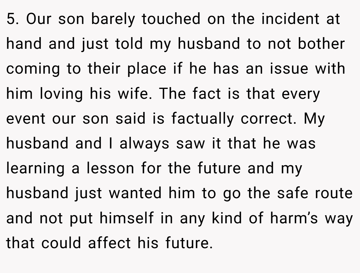 5. Our son barely touched on the incident at hand and just told my husband to not bother coming to their place if he has an issue with him loving his wife. The fact is that every event our son said is factually correct. My husband and I always saw it that he was learning a lesson for the future and my husband just wanted him to go the safe route and not put himself in any kind of harm’s way that could affect his future.