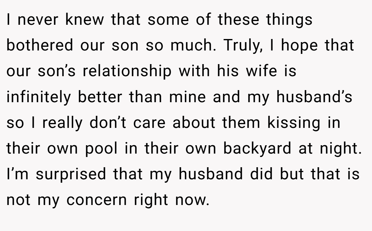 I never knew that some of these things bothered our son so much. Truly, I hope that our son’s relationship with his wife is infinitely better than mine and my husband’s so I really don’t care about them kissing in their own pool in their own backyard at night. I’m surprised that my husband did but that is not my concern right now.