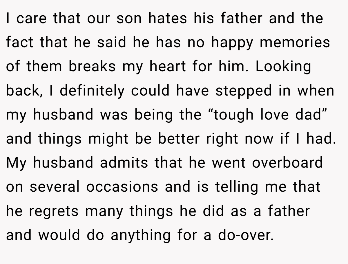 I care that our son hates his father and the fact that he said he has no happy memories of them breaks my heart for him. Looking back, I definitely could have stepped in when my husband was being the “tough love dad” and things might be better right now if I had. My husband admits that he went overboard on several occasions and is telling me that he regrets many things he did as a father and would do anything for a do-over.