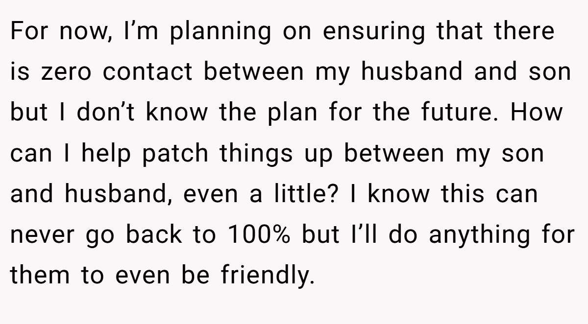 For now, I’m planning on ensuring that there is zero contact between my husband and son but I don’t know the plan for the future. How can I help patch things up between my son and husband, even a little? I know this can never go back to 100% but I’ll do anything for them to even be friendly.