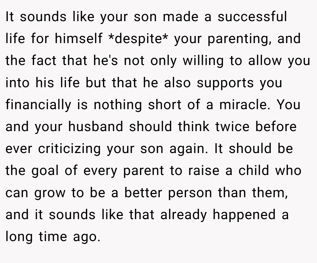 It sounds like your son made a successful life for himself *despite* your parenting, and the fact that he's not only willing to allow you into his life but that he also supports you financially is nothing short of a miracle. You and your husband should think twice before ever criticizing your son again. It should be the goal of every parent to raise a child who can grow to be a better person than them, and it sounds like that already happened a long time ago.