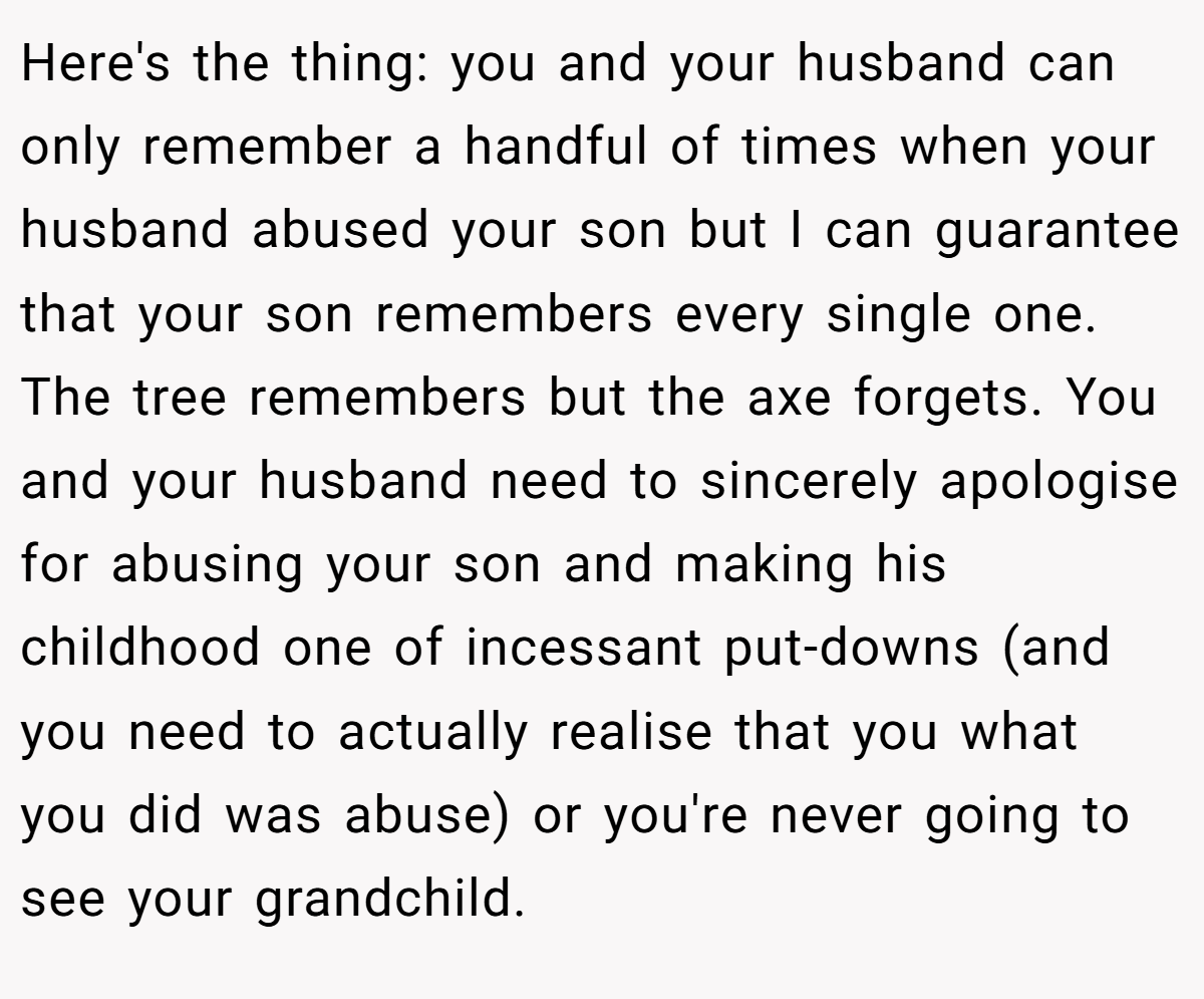 Here's the thing: you and your husband can only remember a handful of times when your husband abused your son but I can guarantee that your son remembers every single one. The tree remembers but the axe forgets. You and your husband need to sincerely apologise for abusing your son and making his childhood one of incessant put-downs (and you need to actually realise that you what you did was abuse) or you're never going to see your grandchild.