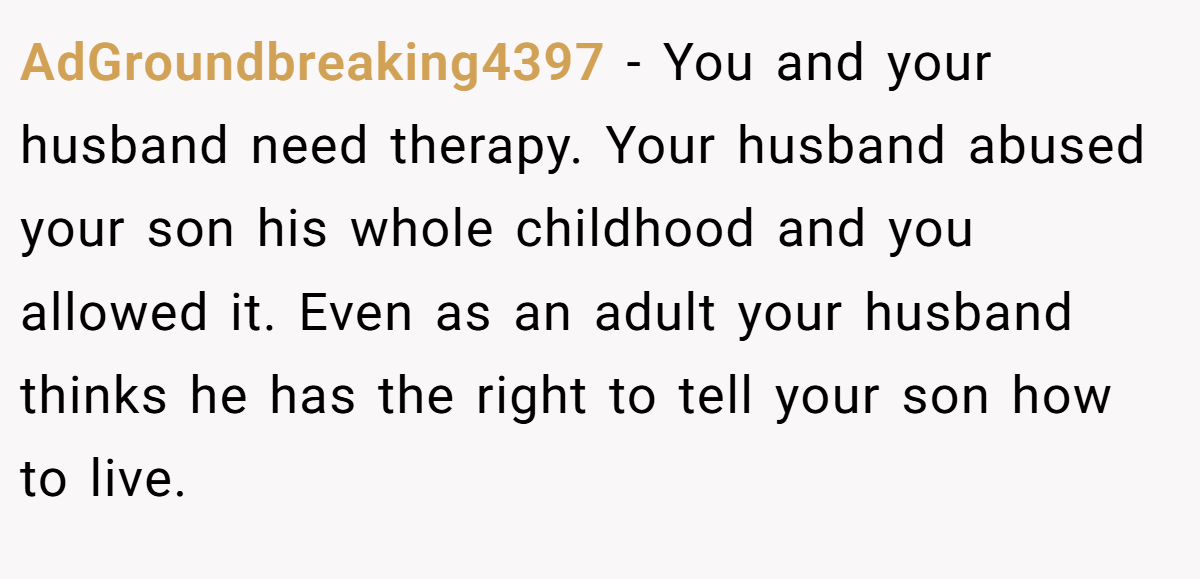 AdGroundbreaking4397 − You and your husband need therapy. Your husband abused your son his whole childhood and you allowed it. Even as an adult your husband thinks he has the right to tell your son how to live.