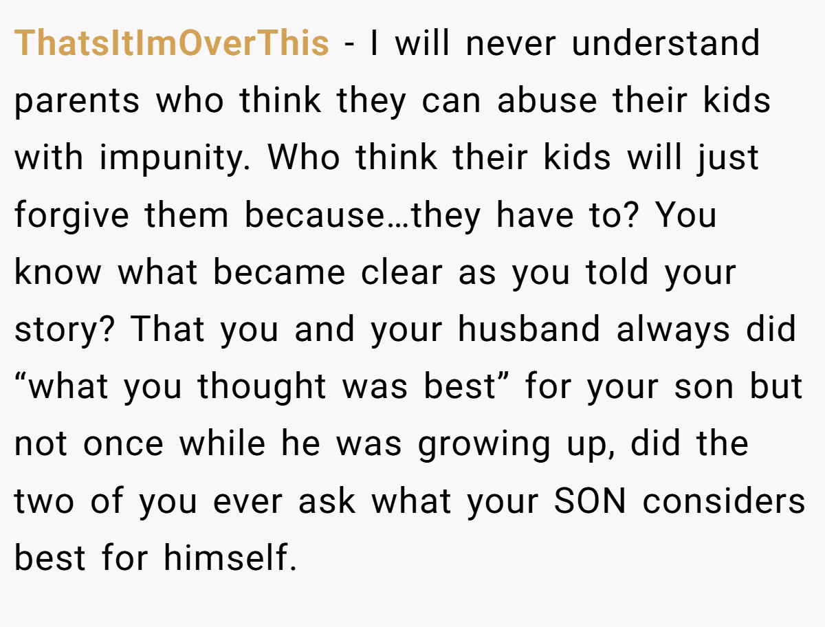 ThatsItImOverThis − I will never understand parents who think they can abuse their kids with impunity. Who think their kids will just forgive them because…they have to? You know what became clear as you told your story? That you and your husband always did “what you thought was best” for your son but not once while he was growing up, did the two of you ever ask what your SON considers best for himself.