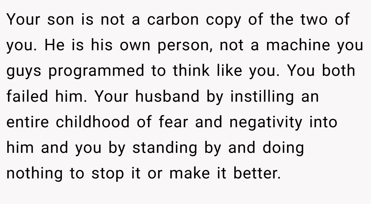 Your son is not a carbon copy of the two of you. He is his own person, not a machine you guys programmed to think like you. You both failed him. Your husband by instilling an entire childhood of fear and negativity into him and you by standing by and doing nothing to stop it or make it better.