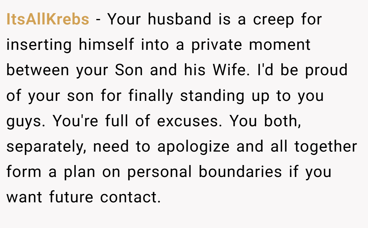 ItsAllKrebs − Your husband is a creep for inserting himself into a private moment between your Son and his Wife. I'd be proud of your son for finally standing up to you guys. You're full of excuses. You both, separately, need to apologize and all together form a plan on personal boundaries if you want future contact.