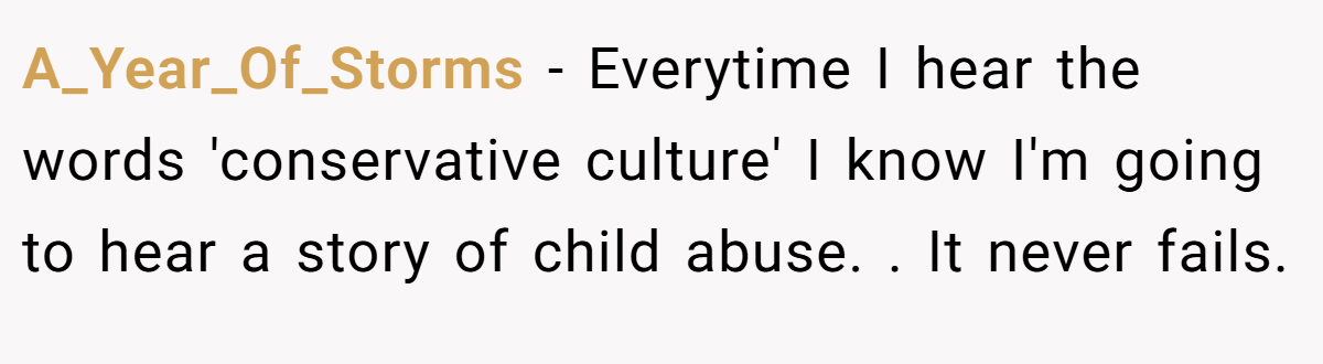 A_Year_Of_Storms − Everytime I hear the words 'conservative culture' I know I'm going to hear a story of child abuse. . It never fails.