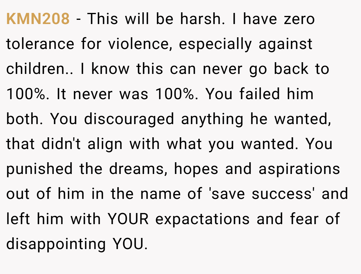 KMN208 − This will be harsh. I have zero tolerance for violence, especially against children.. I know this can never go back to 100%. It never was 100%. You failed him both. You discouraged anything he wanted, that didn't align with what you wanted. You punished the dreams, hopes and aspirations out of him in the name of 'save success' and left him with YOUR expactations and fear of disappointing YOU.