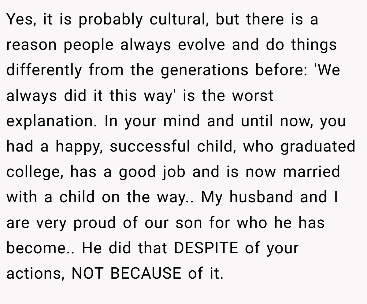 Yes, it is probably cultural, but there is a reason people always evolve and do things differently from the generations before: 'We always did it this way' is the worst explanation. In your mind and until now, you had a happy, successful child, who graduated college, has a good job and is now married with a child on the way.. My husband and I are very proud of our son for who he has become.. He did that DESPITE of your actions, NOT BECAUSE of it.