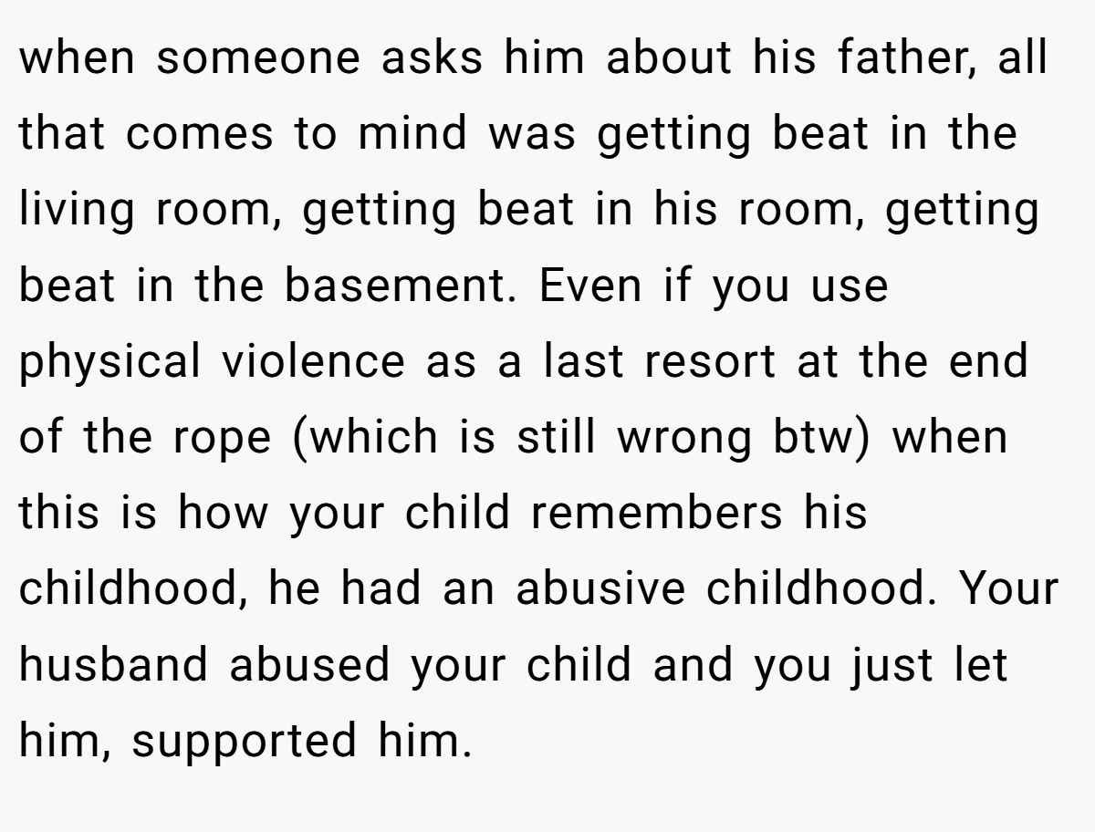 when someone asks him about his father, all that comes to mind was getting beat in the living room, getting beat in his room, getting beat in the basement. Even if you use physical violence as a last resort at the end of the rope (which is still wrong btw) when this is how your child remembers his childhood, he had an abusive childhood. Your husband abused your child and you just let him, supported him.