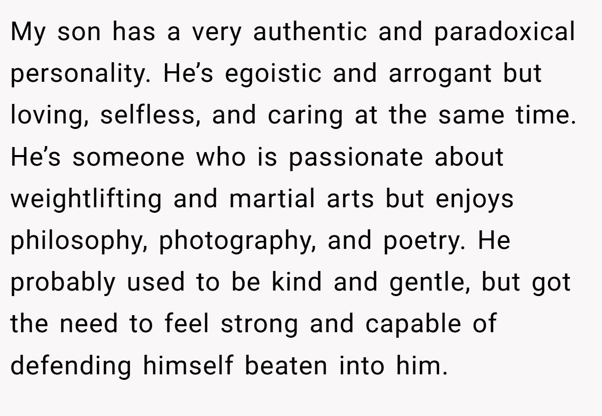 My son has a very authentic and paradoxical personality. He’s egoistic and arrogant but loving, selfless, and caring at the same time. He’s someone who is passionate about weightlifting and martial arts but enjoys philosophy, photography, and poetry. He probably used to be kind and gentle, but got the need to feel strong and capable of defending himself beaten into him.
