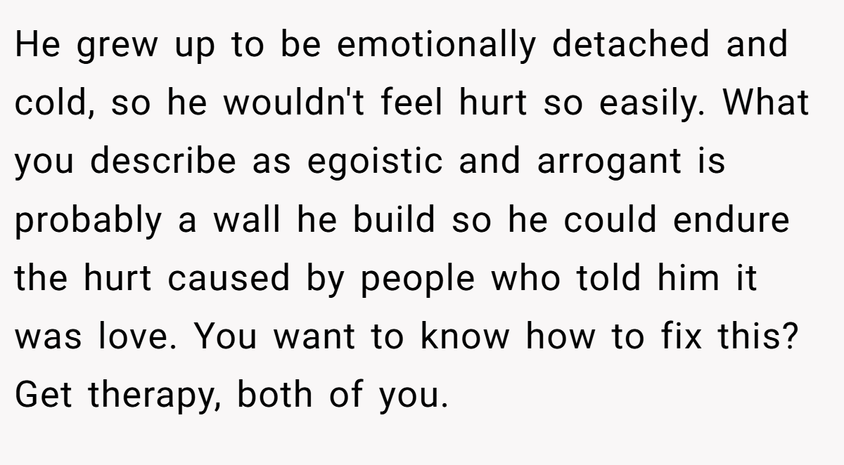He grew up to be emotionally detached and cold, so he wouldn't feel hurt so easily. What you describe as egoistic and arrogant is probably a wall he build so he could endure the hurt caused by people who told him it was love. You want to know how to fix this? Get therapy, both of you.