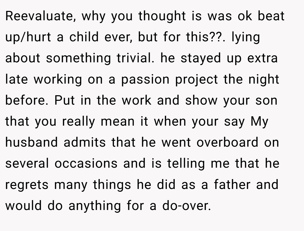Reevaluate, why you thought is was ok beat up/hurt a child ever, but for this??. lying about something trivial. he stayed up extra late working on a passion project the night before. Put in the work and show your son that you really mean it when your say My husband admits that he went overboard on several occasions and is telling me that he regrets many things he did as a father and would do anything for a do-over.