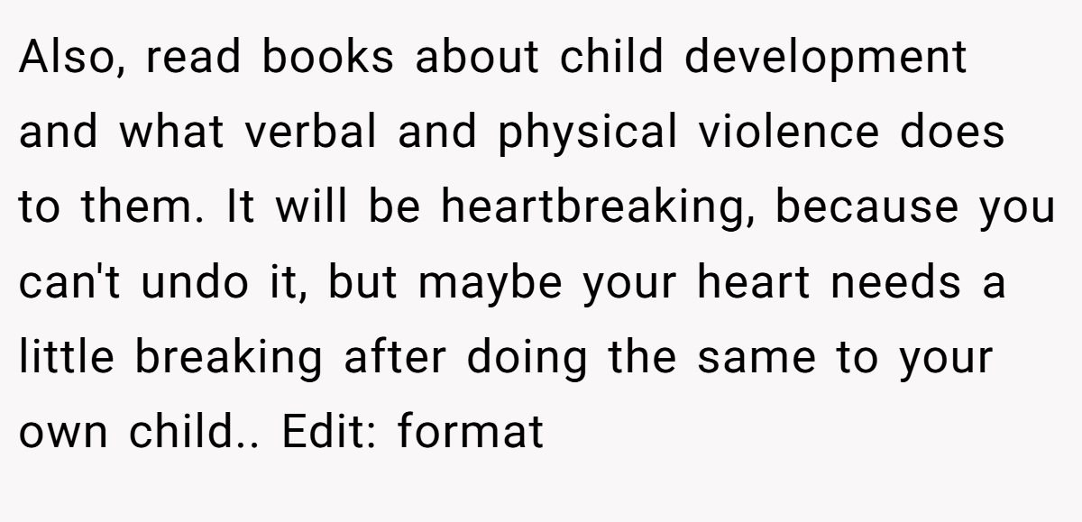 Also, read books about child development and what verbal and physical violence does to them. It will be heartbreaking, because you can't undo it, but maybe your heart needs a little breaking after doing the same to your own child.. Edit: format