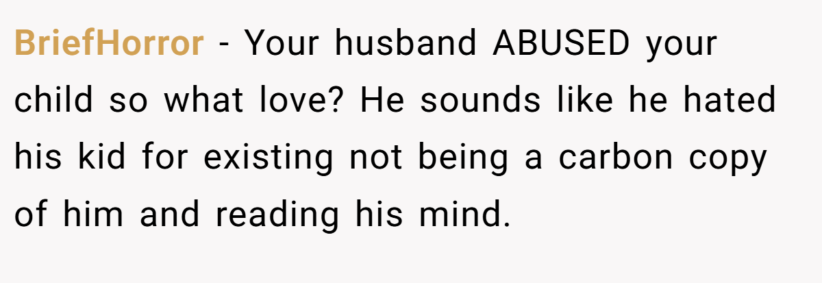 BriefHorror − Your husband ABUSED your child so what love? He sounds like he hated his kid for existing not being a carbon copy of him and reading his mind.