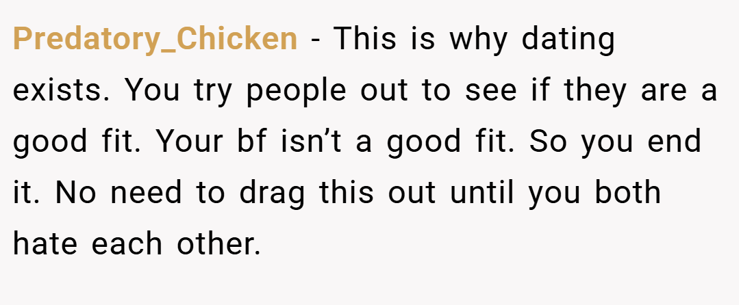 Predatory_Chicken − This is why dating exists. You try people out to see if they are a good fit. Your bf isn’t a good fit. So you end it. No need to drag this out until you both hate each other.